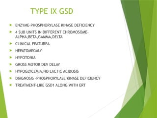 TYPE IX GSD
 ENZYME-PHOSPHORYLASE KINASE DEFICIENCY
 4 SUB UNITS IN DIFFERENT CHROMOSOME-
ALPHA,BETA,GAMMA,DELTA
 CLINICAL FEATUREA
 HEPATOMEGALY
 HYPOTONIA
 GROSS MOTOR DEV DELAY
 HYPOGLYCEMIA,NO LACTIC ACIDOSIS
 DIAGNOSIS –PHOSPHORYLASE KINASE DEFICIENCY
 TREATMENT-LIKE GSD1 ALONG WITH ERT
 