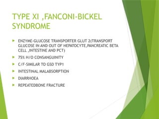 TYPE XI ,FANCONI-BICKEL
SYNDROME
 ENZYME-GLUCOSE TRANSPORTER GLUT 2(TRANSPORT
GLUCOSE IN AND OUT OF HEPATOCYTE,PANCREATIC BETA
CELL ,INTESTINE AND PCT)
 75% H/O CONSANGUINITY
 C/F-SIMILAR TO GSD TYP1
 INTESTINAL MALABSORPTION
 DIARRHOEA
 REPEATEDBONE FRACTURE
 