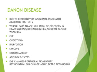 DANON DISEASE
 DUE TO DEFICIENCY OF LYSOZOMAL ASSOCIATED
MEMBRANE PROTEIN 2
 WHICH LEADS TO ACCUMULATION OF GLYCOGEN IN
HEART AND MUSCLE CAUSING HCM,SKELETAL MUSCLE
WEAKNESS
 C/F
 CHEAST PAIN
 PALPITATION
 SYNCOPE
 CARDIAC ARREST
 AGE B/W 8-15 YRS
 EYE CHANGES-PERIPHERAL PIGMENTORY
RETINOPATHY,LENS CHANGE,ABN ELECTRO RETINOGRAM
 