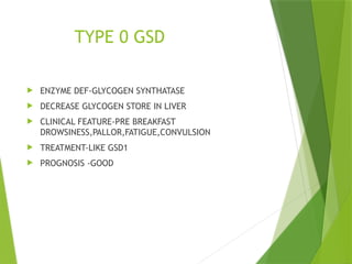TYPE 0 GSD
 ENZYME DEF-GLYCOGEN SYNTHATASE
 DECREASE GLYCOGEN STORE IN LIVER
 CLINICAL FEATURE-PRE BREAKFAST
DROWSINESS,PALLOR,FATIGUE,CONVULSION
 TREATMENT-LIKE GSD1
 PROGNOSIS -GOOD
 
