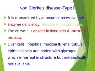 von Gierke's disease (Type l)
 It is transmitted by autosomal recessive trait.
 Enzyme deficiency: Glucose 6-phosphatase.
 The enzyme is absent in liver cells & intestinal
mucosa.
 Liver cells, intestinal mucosa & renal tubular
epithelial cells are loaded with glycogen,
which is normal in structure but metabolically
not available.
 