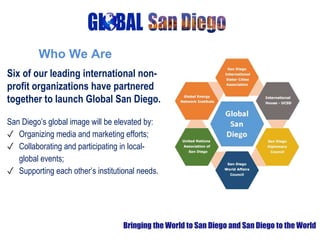 Six of our leading international non-
profit organizations have partnered
together to launch Global San Diego.
San Diego’s global image will be elevated by:
✓ Organizing media and marketing efforts;
✓ Collaborating and participating in local-
global events;
✓ Supporting each other’s institutional needs.
Bringing the World to San Diego and San Diego to the World
Who We Are
 