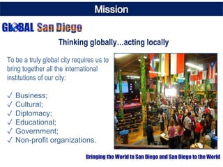 To be a truly global city requires us to
bring together all the international
institutions of our city:
✓ Business;
✓ Cultural;
✓ Diplomacy;
✓ Educational;
✓ Government;
✓ Non-profit organizations.
Thinking globally…acting locally
Bringing the World to San Diego and San Diego to the World
 