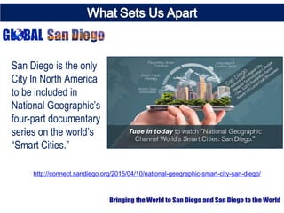 San Diego is the only
City In North America
to be included in
National Geographic’s
four-part documentary
series on the world’s
“Smart Cities.”
Bringing the World to San Diego and San Diego to the World
http://connect.sandiego.org/2015/04/10/national-geographic-smart-city-san-diego/
 