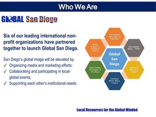 Six of our leading international non-
profit organizations have partnered
together to launch Global San Diego.
San Diego’s global image will be elevated by:
✓ Organizing media and marketing efforts;
✓ Collaborating and participating in local-
global events;
✓ Supporting each other’s institutional needs.
Local Resources for the Global Minded
 