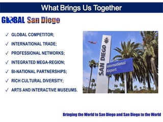 ✓ GLOBAL COMPETITOR;
✓ INTERNATIONAL TRADE;
✓ PROFESSIONAL NETWORKS;
✓ INTEGRATED MEGA-REGION;
✓ BI-NATIONAL PARTNERSHIPS;
✓ RICH CULTURAL DIVERSITY;
✓ ARTS AND INTERACTIVE MUSEUMS.
Bringing the World to San Diego and San Diego to the World
 