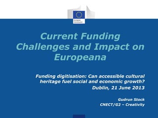 Current Funding
Challenges and Impact on
Europeana
Funding digitisation: Can accessible cultural
heritage fuel social and economic growth?
Dublin, 21 June 2013
Gudrun Stock
CNECT/G2 – Creativity
 