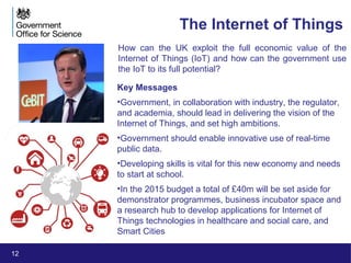 12
The Internet of Things
How can the UK exploit the full economic value of the
Internet of Things (IoT) and how can the government use
the IoT to its full potential?
Key Messages
•Government, in collaboration with industry, the regulator,
and academia, should lead in delivering the vision of the
Internet of Things, and set high ambitions.
•Government should enable innovative use of real-time
public data.
•Developing skills is vital for this new economy and needs
to start at school.
•In the 2015 budget a total of £40m will be set aside for
demonstrator programmes, business incubator space and
a research hub to develop applications for Internet of
Things technologies in healthcare and social care, and
Smart Cities
CeBIT
 