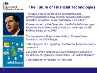 13
The Future of Financial Technologies
The UK is a world leader in the development and
commercialisation of new financial business models and
disruptive innovation, known collectively as ‘FinTech’.
Commissioned by the Chancellor, the FinTech Futures report
examines the enablers and barriers that will shape the UK
FinTech sector out to 2025.
The report made 10 recommendations. Three of these
featured in the 2015 Budget:
1.Development of a regulatory ‘sandbox’ for financial services
innovators
2.Support for the adoption of new technologies to facilitate
the delivery of regulatory requirements – so-called ‘RegTech’
3.Development of regional FinTech hubs
AFP
 