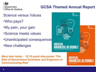 6
GCSA Themed Annual Report
Science versus Values
•Who pays?
•My pain, your gain
•Science meets values
•Unanticipated consequences
•New challenges
More later today - 15:15 panel discussion ‘The
Role of Government Scientists and Engineers in
Communicating Risk’
 
