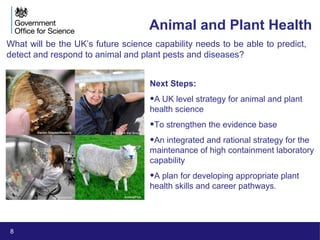 8
Animal and Plant Health
What will be the UK’s future science capability needs to be able to predict,
detect and respond to animal and plant pests and diseases?
Next Steps:
•A UK level strategy for animal and plant
health science
•To strengthen the evidence base
•An integrated and rational strategy for the
maintenance of high containment laboratory
capability
•A plan for developing appropriate plant
health skills and career pathways.
Darren Staples/Reuters The Park Vet Group
iStockphoto AnimalPics
 