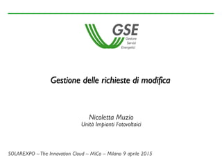 Nicoletta Muzio
Unità Impianti Fotovoltaici
Gestione delle richieste di modifica
SOLAREXPO –The Innovation Cloud – MiCo – Milano 9 aprile 2015
 