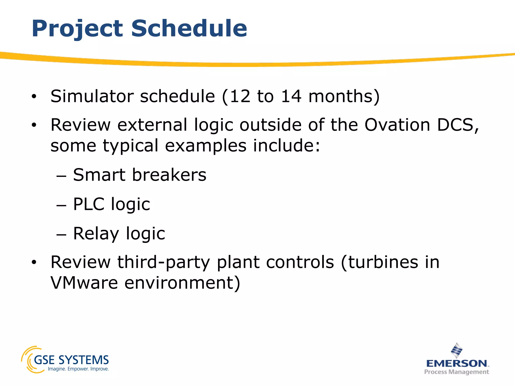 Project Schedule
•  Simulator schedule (12 to 14 months)
•  Review external logic outside of the Ovation DCS,
some typical examples include:
–  Smart breakers
–  PLC logic
–  Relay logic
•  Review third-party plant controls (turbines in
VMware environment)
 