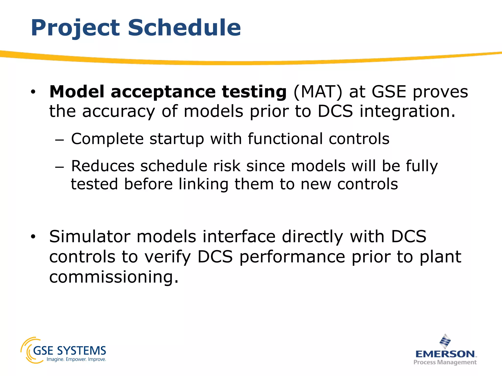 Project Schedule
•  Model acceptance testing (MAT) at GSE proves
the accuracy of models prior to DCS integration.
–  Complete startup with functional controls
–  Reduces schedule risk since models will be fully
tested before linking them to new controls
•  Simulator models interface directly with DCS
controls to verify DCS performance prior to plant
commissioning.
 