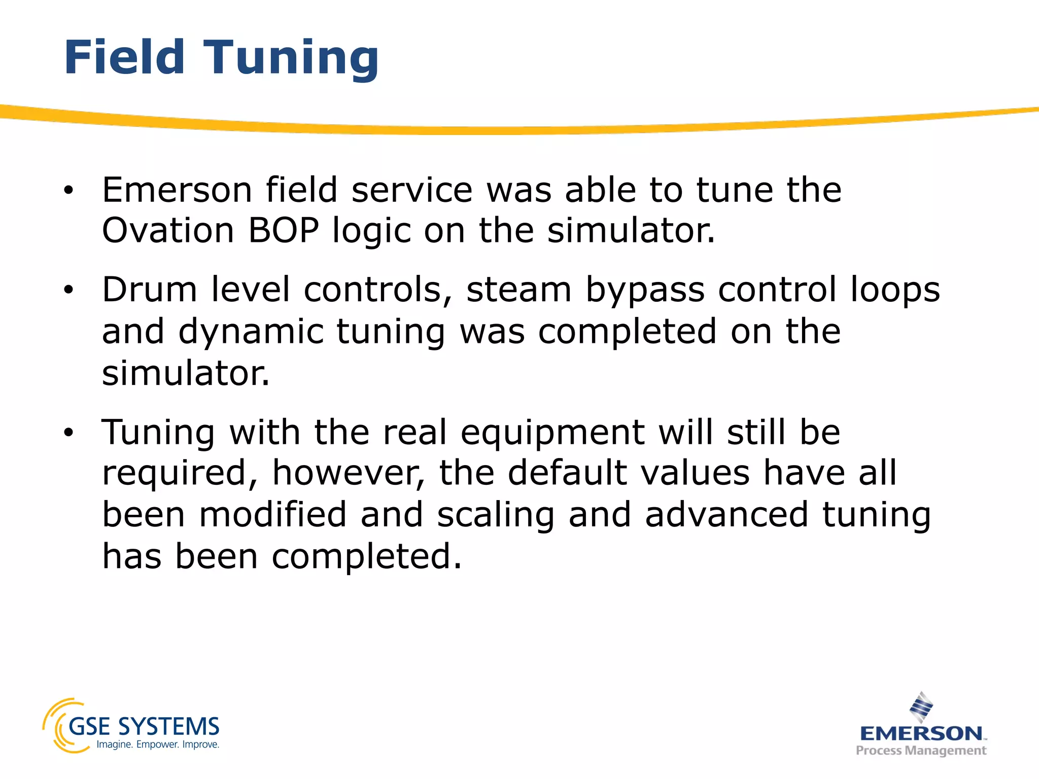 Field Tuning
•  Emerson field service was able to tune the
Ovation BOP logic on the simulator.
•  Drum level controls, steam bypass control loops
and dynamic tuning was completed on the
simulator.
•  Tuning with the real equipment will still be
required, however, the default values have all
been modified and scaling and advanced tuning
has been completed.
 