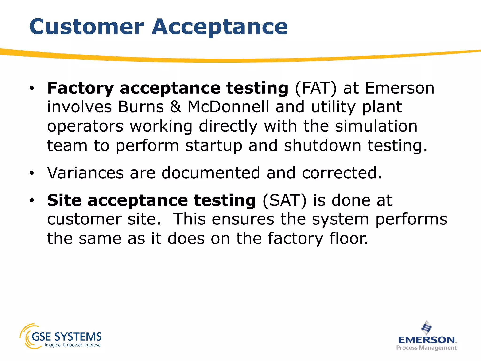 Customer Acceptance
•  Factory acceptance testing (FAT) at Emerson
involves Burns & McDonnell and utility plant
operators working directly with the simulation
team to perform startup and shutdown testing.
•  Variances are documented and corrected.
•  Site acceptance testing (SAT) is done at
customer site. This ensures the system performs
the same as it does on the factory floor.
 