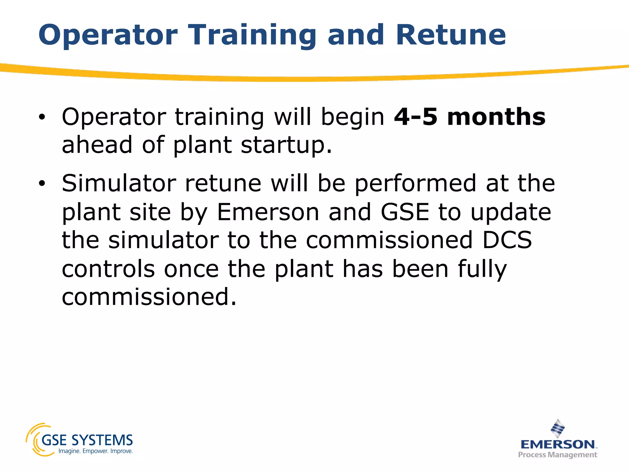 Operator Training and Retune
•  Operator training will begin 4-5 months
ahead of plant startup.
•  Simulator retune will be performed at the
plant site by Emerson and GSE to update
the simulator to the commissioned DCS
controls once the plant has been fully
commissioned.
 