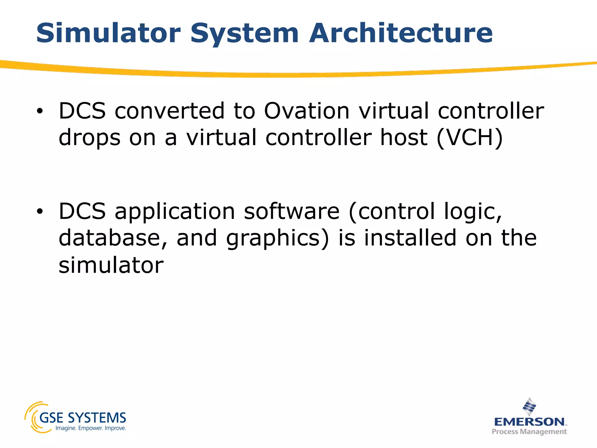 Simulator System Architecture
•  DCS converted to Ovation virtual controller
drops on a virtual controller host (VCH)
•  DCS application software (control logic,
database, and graphics) is installed on the
simulator
 
