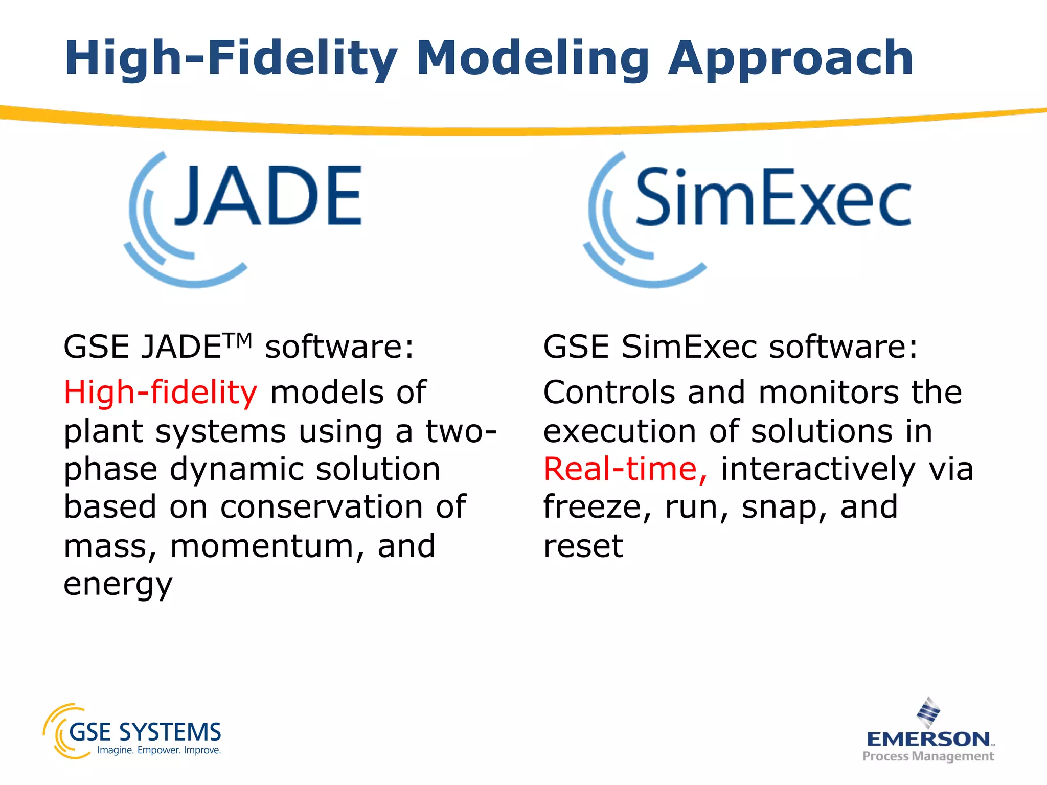 High-Fidelity Modeling Approach
GSE JADETM software:
High-fidelity models of
plant systems using a two-
phase dynamic solution
based on conservation of
mass, momentum, and
energy
GSE SimExec software:
Controls and monitors the
execution of solutions in
Real-time, interactively via
freeze, run, snap, and
reset
 