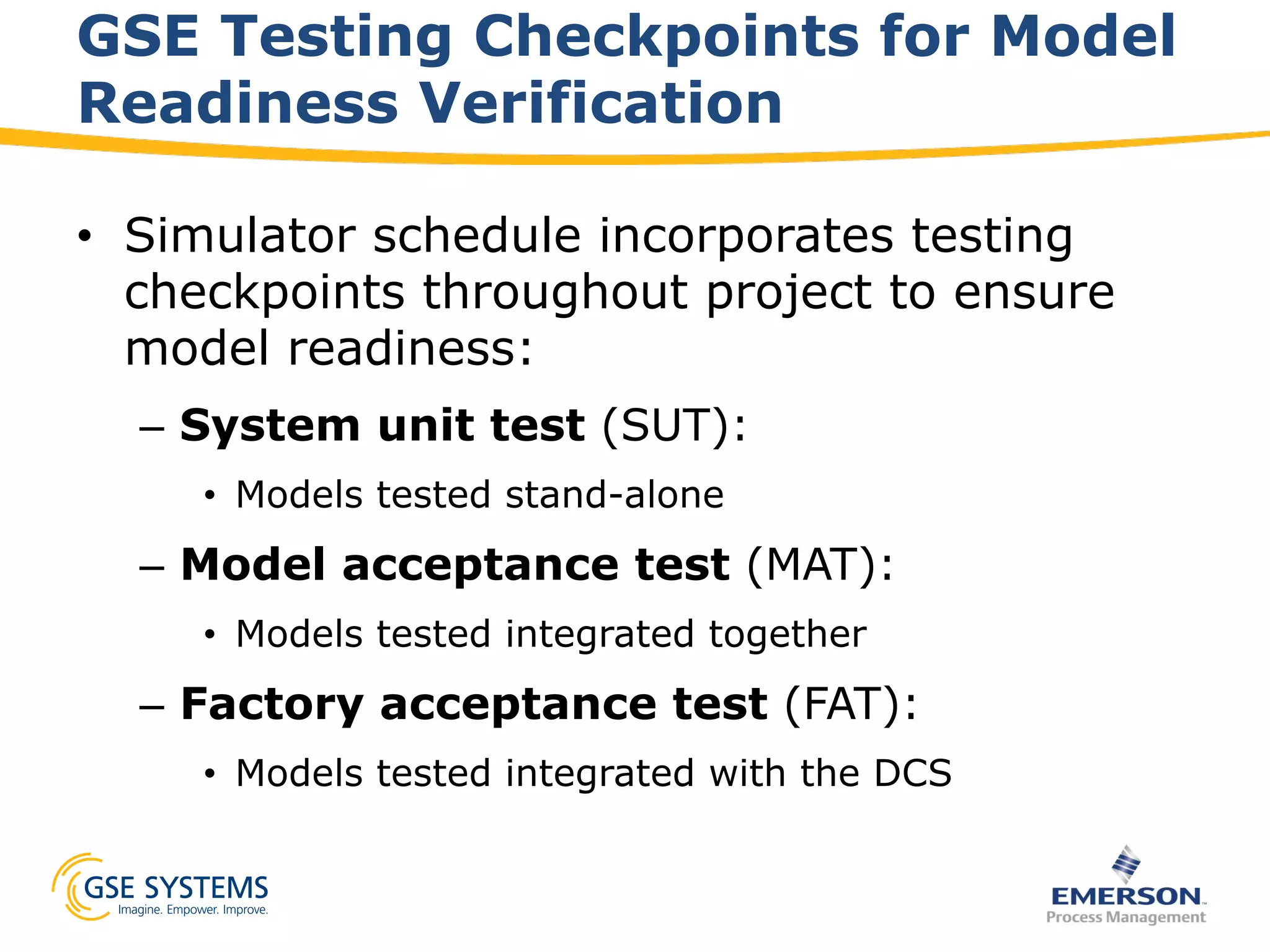 GSE Testing Checkpoints for Model
Readiness Verification
•  Simulator schedule incorporates testing
checkpoints throughout project to ensure
model readiness:
–  System unit test (SUT):
•  Models tested stand-alone
–  Model acceptance test (MAT):
•  Models tested integrated together
–  Factory acceptance test (FAT):
•  Models tested integrated with the DCS
 