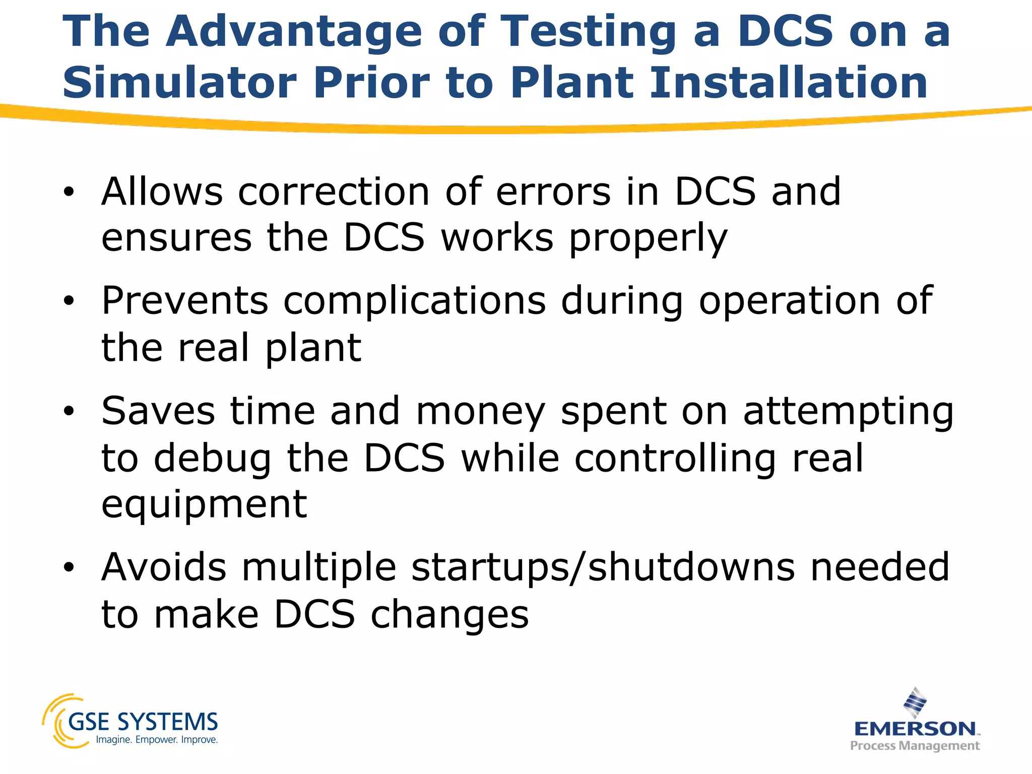 The Advantage of Testing a DCS on a
Simulator Prior to Plant Installation
•  Allows correction of errors in DCS and
ensures the DCS works properly
•  Prevents complications during operation of
the real plant
•  Saves time and money spent on attempting
to debug the DCS while controlling real
equipment
•  Avoids multiple startups/shutdowns needed
to make DCS changes
 