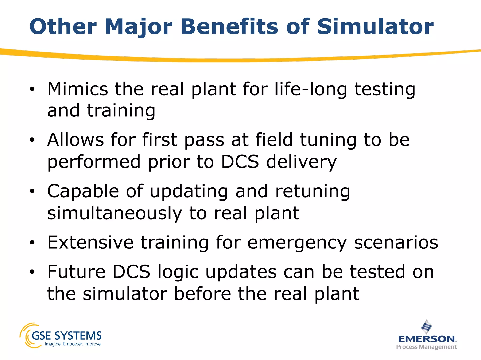 Other Major Benefits of Simulator
•  Mimics the real plant for life-long testing
and training
•  Allows for first pass at field tuning to be
performed prior to DCS delivery
•  Capable of updating and retuning
simultaneously to real plant
•  Extensive training for emergency scenarios
•  Future DCS logic updates can be tested on
the simulator before the real plant
 