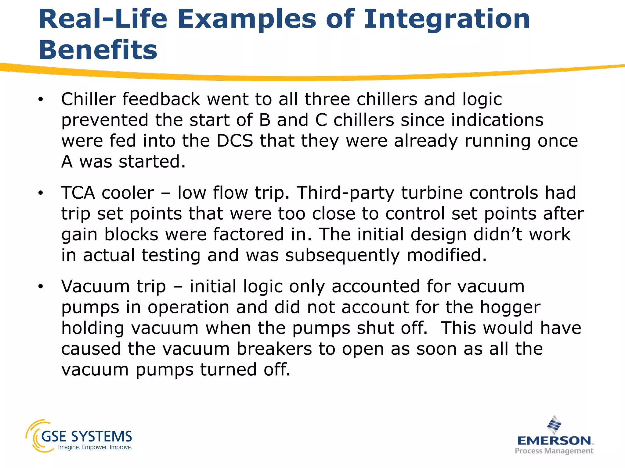 •  Chiller feedback went to all three chillers and logic
prevented the start of B and C chillers since indications
were fed into the DCS that they were already running once
A was started.
•  TCA cooler – low flow trip. Third-party turbine controls had
trip set points that were too close to control set points after
gain blocks were factored in. The initial design didn’t work
in actual testing and was subsequently modified.
•  Vacuum trip – initial logic only accounted for vacuum
pumps in operation and did not account for the hogger
holding vacuum when the pumps shut off. This would have
caused the vacuum breakers to open as soon as all the
vacuum pumps turned off.
Real-Life Examples of Integration
Benefits
 