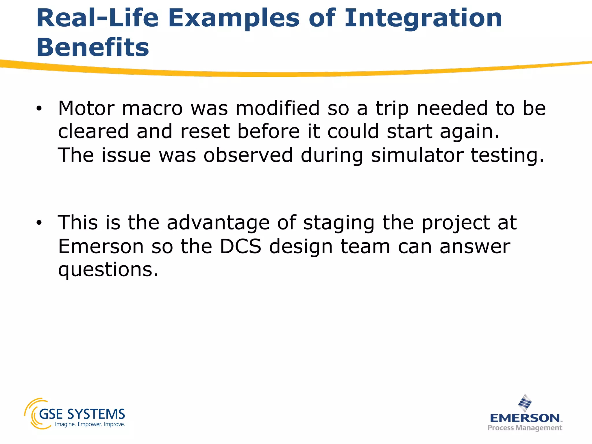 Real-Life Examples of Integration
Benefits
•  Motor macro was modified so a trip needed to be
cleared and reset before it could start again.
The issue was observed during simulator testing.
•  This is the advantage of staging the project at
Emerson so the DCS design team can answer
questions.
 