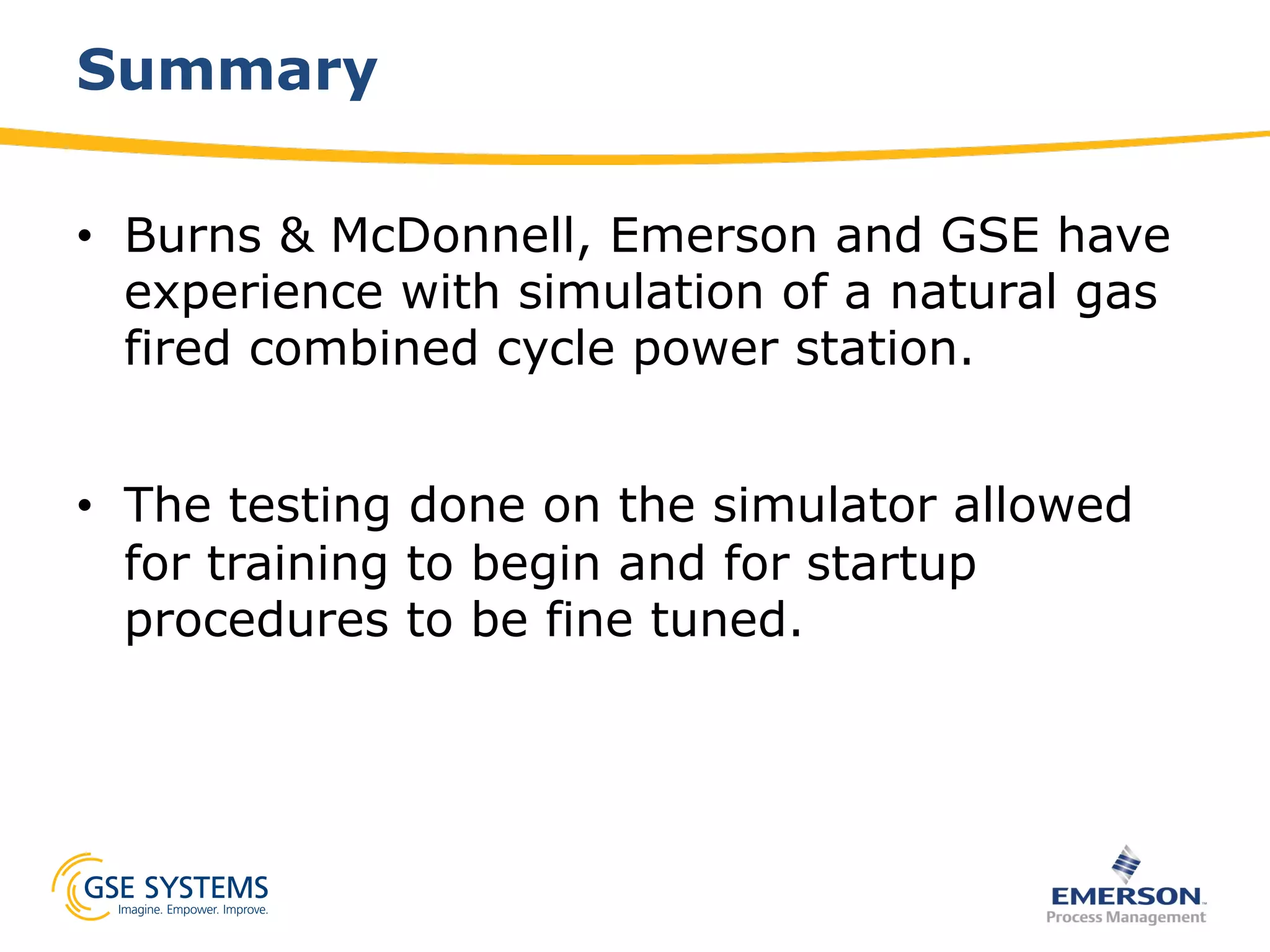 Summary
•  Burns & McDonnell, Emerson and GSE have
experience with simulation of a natural gas
fired combined cycle power station.
•  The testing done on the simulator allowed
for training to begin and for startup
procedures to be fine tuned.
 