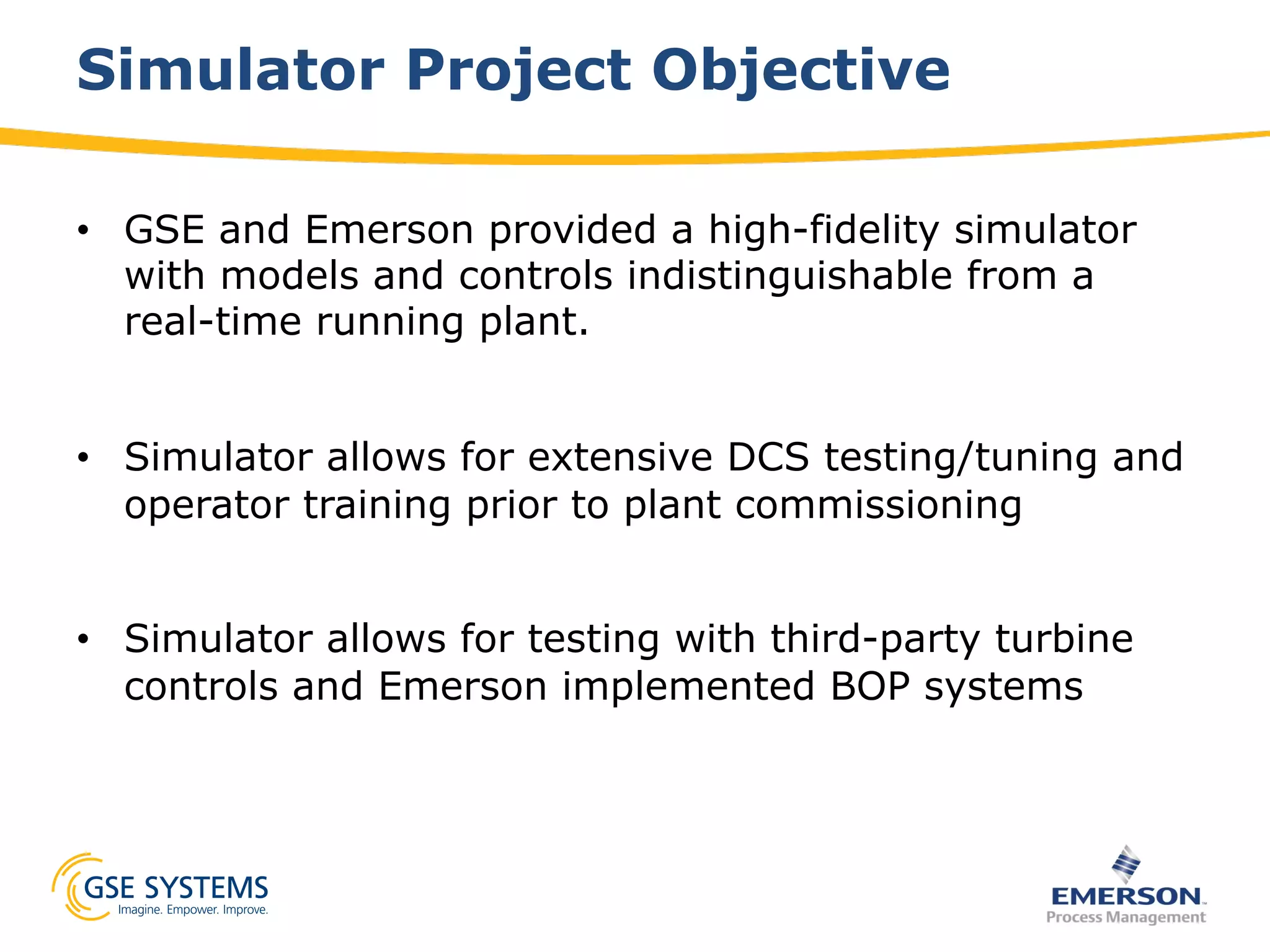 Simulator Project Objective
•  GSE and Emerson provided a high-fidelity simulator
with models and controls indistinguishable from a
real-time running plant.
•  Simulator allows for extensive DCS testing/tuning and
operator training prior to plant commissioning
•  Simulator allows for testing with third-party turbine
controls and Emerson implemented BOP systems
 