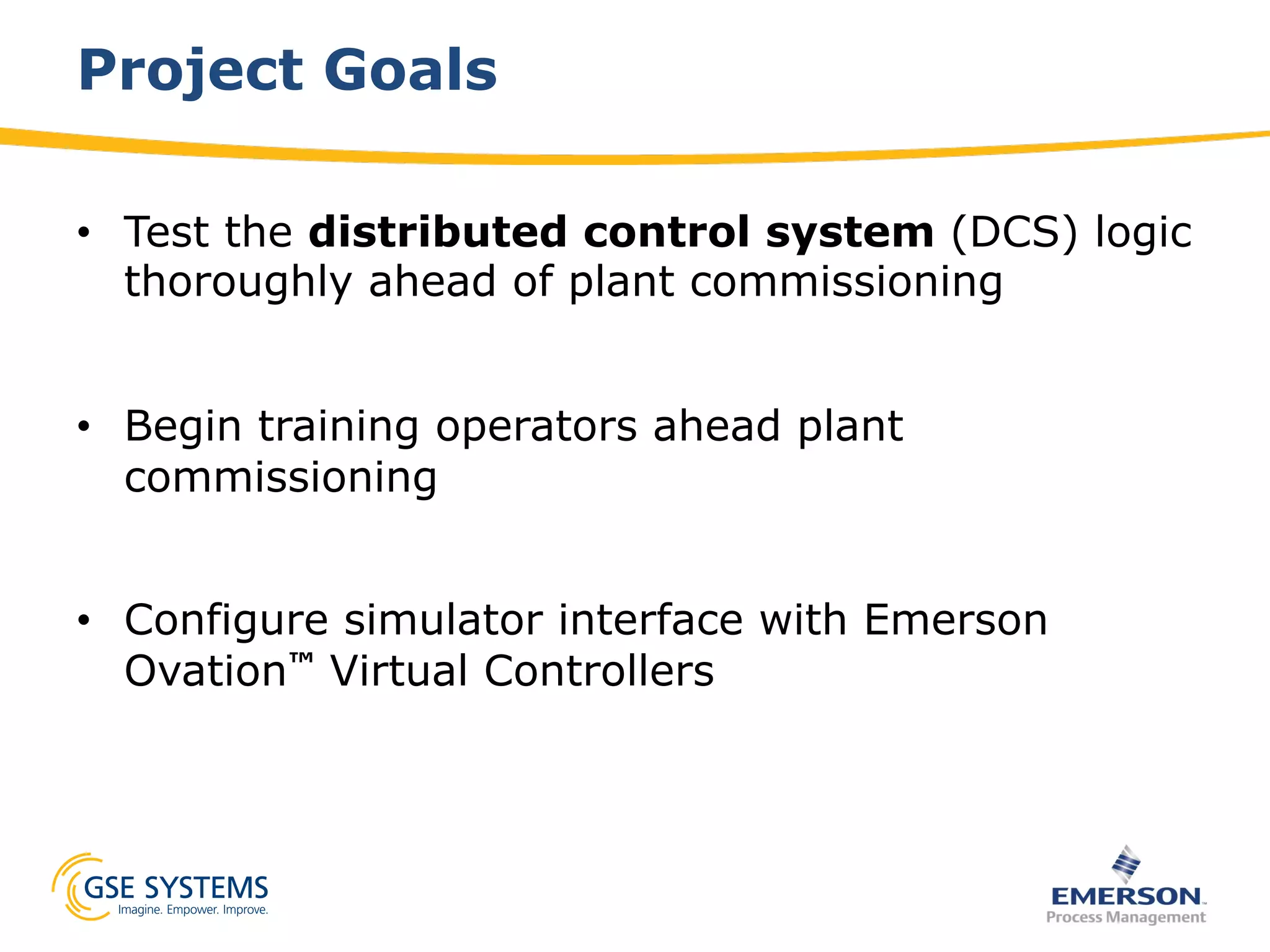 Project Goals
•  Test the distributed control system (DCS) logic
thoroughly ahead of plant commissioning
•  Begin training operators ahead plant
commissioning
•  Configure simulator interface with Emerson
Ovation™ Virtual Controllers
 