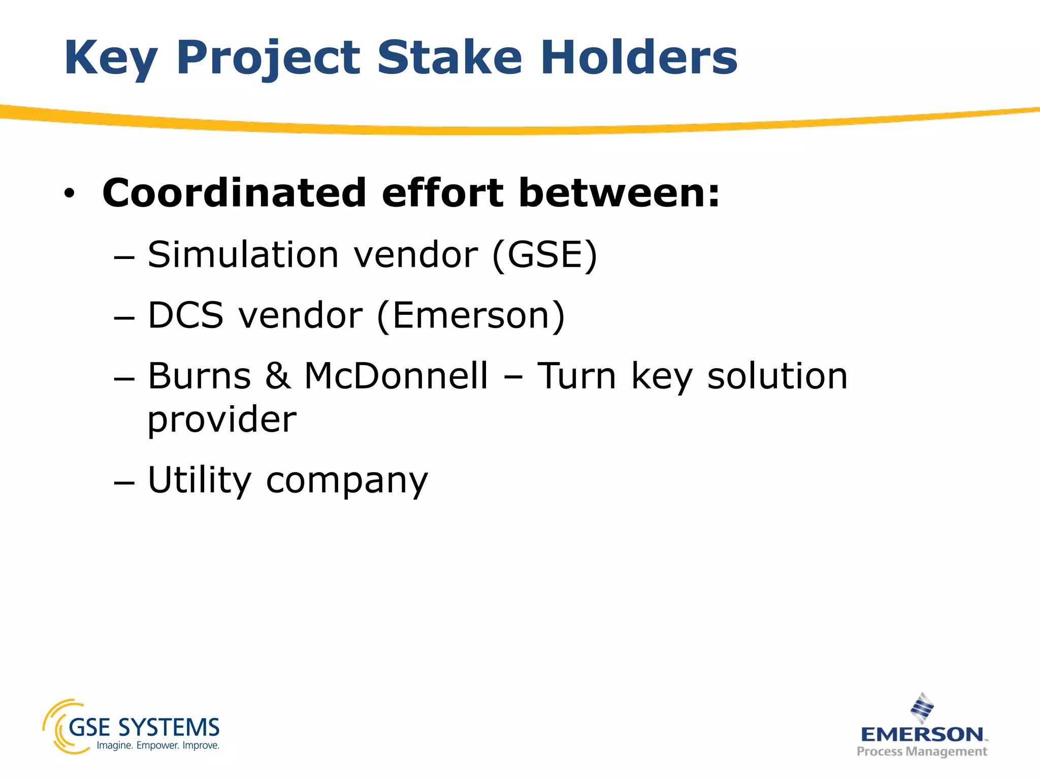 Key Project Stake Holders
•  Coordinated effort between:
–  Simulation vendor (GSE)
–  DCS vendor (Emerson)
–  Burns & McDonnell – Turn key solution
provider
–  Utility company
 