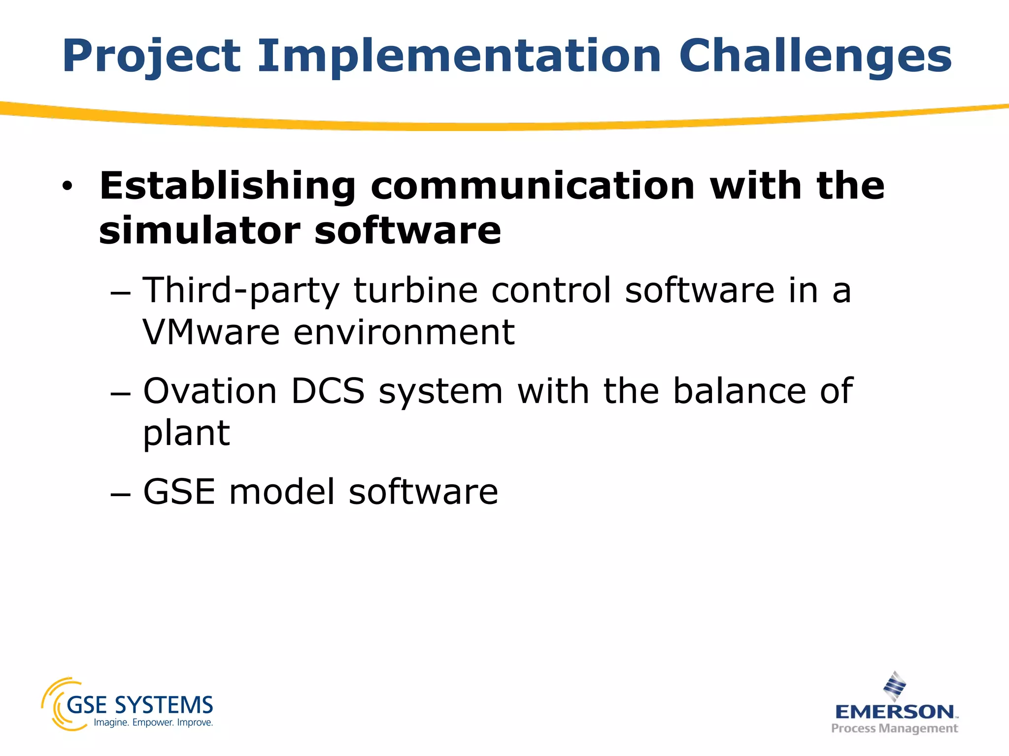 Project Implementation Challenges
•  Establishing communication with the
simulator software
–  Third-party turbine control software in a
VMware environment
–  Ovation DCS system with the balance of
plant
–  GSE model software
 