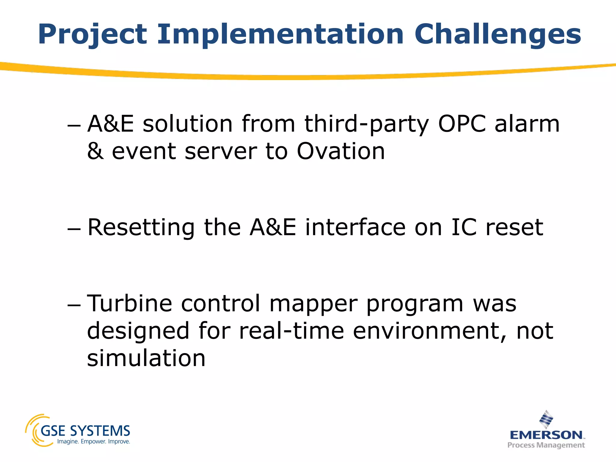 Project Implementation Challenges
– A&E solution from third-party OPC alarm
& event server to Ovation
– Resetting the A&E interface on IC reset
– Turbine control mapper program was
designed for real-time environment, not
simulation
 