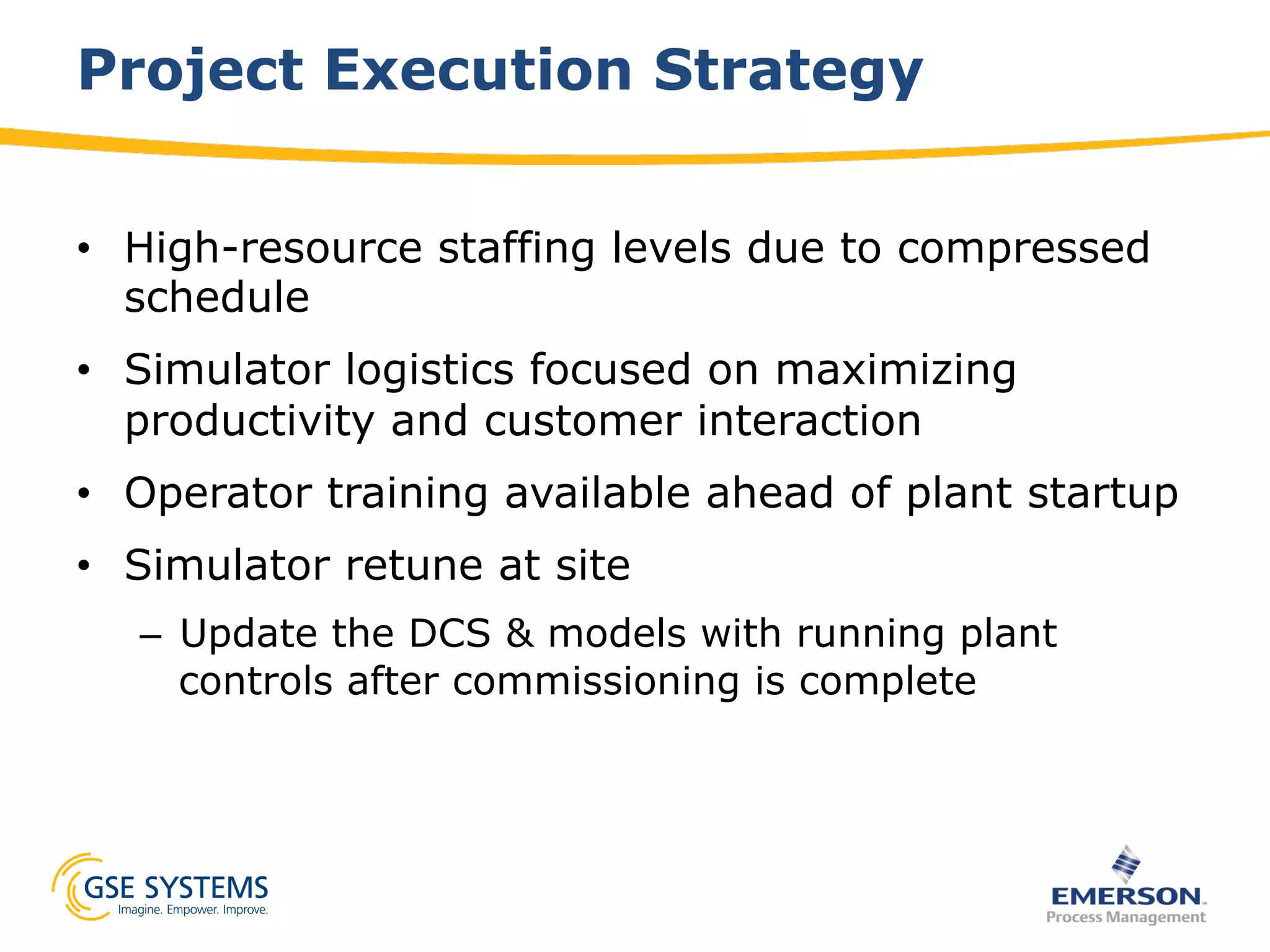 Project Execution Strategy
•  High-resource staffing levels due to compressed
schedule
•  Simulator logistics focused on maximizing
productivity and customer interaction
•  Operator training available ahead of plant startup
•  Simulator retune at site
–  Update the DCS & models with running plant
controls after commissioning is complete
 