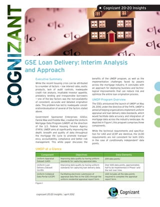 • Cognizant 20-20 Insights




GSE Loan Delivery: Interim Analysis
and Approach
   Executive Summary                                         benefits of the UMDP program, as well as the
                                                             implementation challenges faced by players
   While the recent housing crisis can be attributed
                                                             across the mortgage industry. It concludes with
   to a number of factors — low interest rates, exotic
                                                             an approach for deploying business and techno-
   products, lack of audit controls, inadequate
                                                             logical improvements that can reduce risk and
   credit risk analysis, insatiable investor appetite,
                                                             optimize the entire loan origination process.
   predatory lending and irresponsible borrowers
   — one of the key factors was the non-availability         UMDP Program Overview
   of consistent, accurate and detailed origination
                                                             The GSEs announced the launch of UMDP on May
   data. This problem has led to inadequate consid-
                                                             24, 2010, under the directive of the FHFA. UMDP is
   eration/evaluation of several of the factors stated
                                                             aimed at helping organizations implement uniform
   above.
                                                             appraisal and loan delivery data standards, which
   Government Sponsored Enterprises (GSEs),                  would facilitate data accuracy and integration of
   Fannie Mae and Freddie Mac, created the Uniform           mortgage data across the industry landscape. As
   Mortgage Data Program (UMDP) at the direction             depicted in Figure 1, this program comprises three
   of the U.S. Federal Housing Finance Agency                components.
   (FHFA). UMDP aims at significantly improving the
                                                             While the technical requirements and specifica-
   depth, breadth and quality of data throughout
                                                             tion for UAD and UCDP are identical, the ULDD
   the mortgage life cycle to promote transpar-
                                                             requirements are not consistent for both GSEs
   ency, accountability, compliance and better risk
                                                             in the case of conditionally independent2 data
   management. This white paper discusses the
                                                             points.

   UMDP at a Glance
         Component                         Objectives                                Data Elements
    Uniform Appraisal      Improving data quality by having uniform       209 data points.1
    Dataset (UAD)          standards for capturing appraisal data.
    Uniform Loan           Improving data quality by having uniform       Over 600 data points, approximately
    Delivery Dataset       standards for capturing loan delivery data.    half to be implemented in Phase l and
    (ULDD)                                                                the rest over time.
    Uniform Collateral     Facilitating electronic submission of          UAD includes all the data points
    Data Portal (UCDP)     appraisal data files to the GSEs through the   required to complete the appraisal
                           uniform residential appraisal report form.     report form.
   Figure 1




   cognizant 20-20 insights | april 2012
 