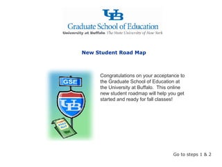 Congratulations on your acceptance to the Graduate School of Education at the University at Buffalo.  This online new student roadmap will help you get started and ready for fall classes! New Student Road Map Go to steps 1 & 2 