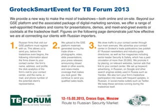 GroteckSmartEvent for TB Forum 2013
We provide a new way to make the most of tradeshows—both online and on-site. Beyond our
GSE platform and the associated package of digital-marketing services, we offer a range of
well-appointed theaters and rooms for presentations, demos, and meet-and-greet events or
cocktails at the tradeshow itself. Figures on the following page demonstrate just how effective
we are at connecting our clients with Russian importers.


1.                                 2.                            3.
     Russian ﬁrms that visit our        We upload to the GSE          We draw trafﬁc to your contact center through
     GSE platform must register         platform materials            four main avenues. We advertise your contact
     with us. This allows us to         generated during the          center in Groteck’s trade publications (we publish
     send you, before the               trade show—                   67 Russian newsletters and industry-guide
     tradeshow even begins, the         photographs, video,           directories, as well as ﬁve magazines including
     following information about        slide presentations,          sector leader Security & Safety, which has a paid
     the ﬁrms drawn to your             your press releases           circulation of more than 20,000). We promote it
     contact center: the ﬁrm’s          announcing closed             by placing, on relevant websites, banner ads that
     name, address, and proﬁle,         deals or other events,        link to your contact center. We set up keyword
     the click analytics of the         and news-media                advertising, in Russian, on Google and other
     ﬁrm’s visit to your contact        coverage that makes           search engines widely used in Russia such as
     center, and the name, e-           you look good. We             Yandex. We also turn your ﬁrm’s tradeshow
     mail, and phone number of          continue to send you          participation into news with frequent updates, in
     the potential client’s             qualiﬁed sales leads.         Russian, in social-media outlets such as Twitter.
     representative.                                                  We keep these services running during the
                                                                      tradeshow itself.
 