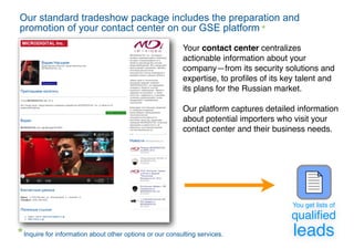 Our standard tradeshow package includes the preparation and
promotion of your contact center on our GSE platform
                                                        Your contact center centralizes
                                                        actionable information about your
                                                        company—from its security solutions and
                                                        expertise, to proﬁles of its key talent and
                                                        its plans for the Russian market.

                                                        Our platform captures detailed information
                                                        about potential importers who visit your
                                                        contact center and their business needs.




                                                                                       You get lists of
                                                                                      qualiﬁed
Inquire for information about other options or our consulting services.                leads
 