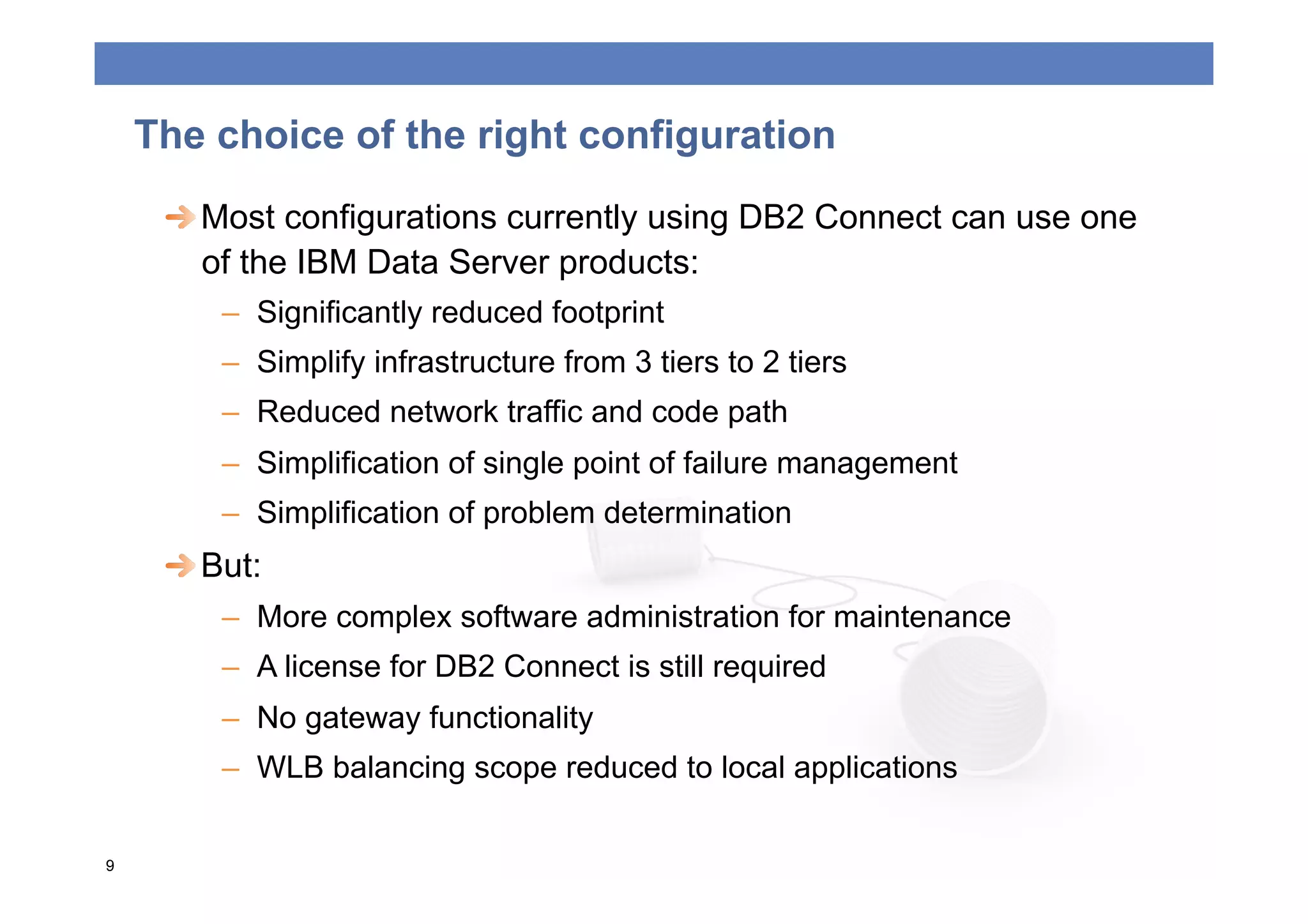 The choice of the right configuration
     
  Most configurations currently using DB2 Connect can use one
        of the IBM Data Server products:
         –  Significantly reduced footprint
         –  Simplify infrastructure from 3 tiers to 2 tiers
         –  Reduced network traffic and code path
         –  Simplification of single point of failure management
         –  Simplification of problem determination
     
  But:
         –  More complex software administration for maintenance
         –  A license for DB2 Connect is still required
         –  No gateway functionality
         –  WLB balancing scope reduced to local applications

9
 