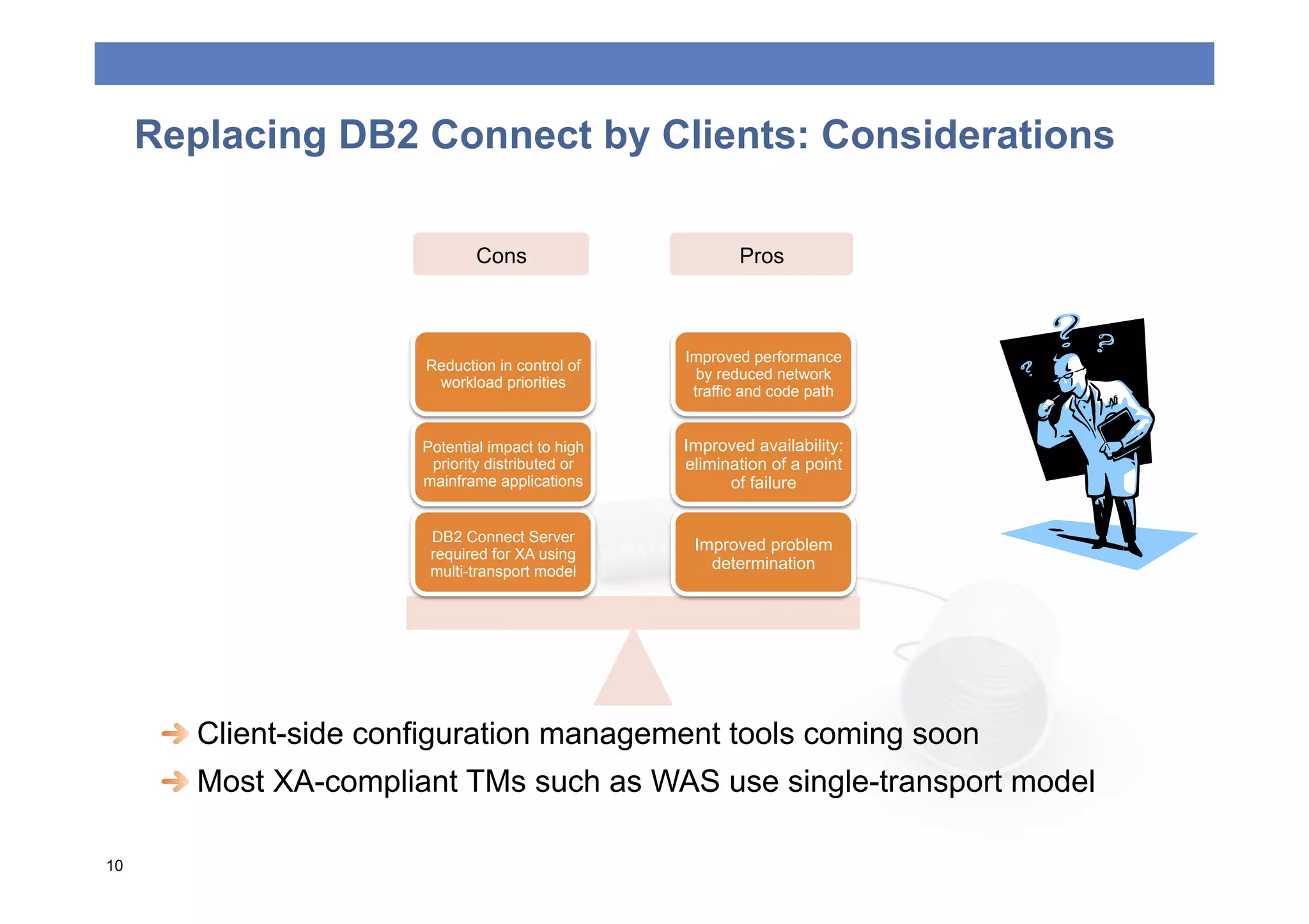 Replacing DB2 Connect by Clients: Considerations

                               Cons                       Pros



                                                   Improved performance
                        Reduction in control of
                                                     by reduced network
                         workload priorities
                                                    traffic and code path


                        Potential impact to high   Improved availability:
                         priority distributed or   elimination of a point
                        mainframe applications           of failure


                         DB2 Connect Server
                                                    Improved problem
                         required for XA using
                         multi-transport model        determination




      
  Client-side configuration management tools coming soon
      
  Most XA-compliant TMs such as WAS use single-transport model

10
 