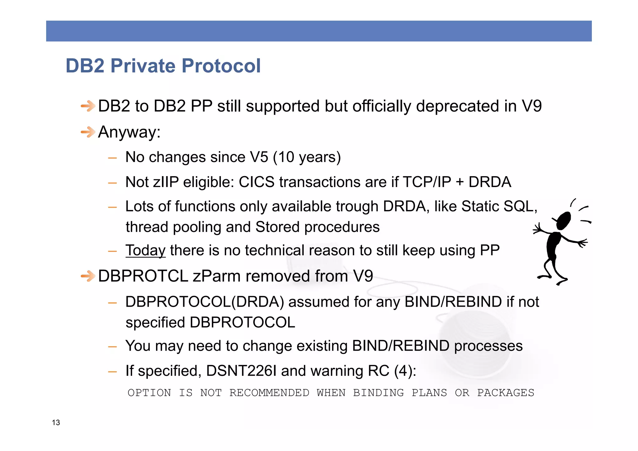 DB2 Private Protocol
      
  DB2 to DB2 PP still supported but officially deprecated in V9
      
  Anyway:
         –  No changes since V5 (10 years)
         –  Not zIIP eligible: CICS transactions are if TCP/IP + DRDA
         –  Lots of functions only available trough DRDA, like Static SQL,
            thread pooling and Stored procedures
         –  Today there is no technical reason to still keep using PP
      
  DBPROTCL zParm removed from V9
         –  DBPROTOCOL(DRDA) assumed for any BIND/REBIND if not
            specified DBPROTOCOL
         –  You may need to change existing BIND/REBIND processes
         –  If specified, DSNT226I and warning RC (4):
            OPTION IS NOT RECOMMENDED WHEN BINDING PLANS OR PACKAGES

13
 
