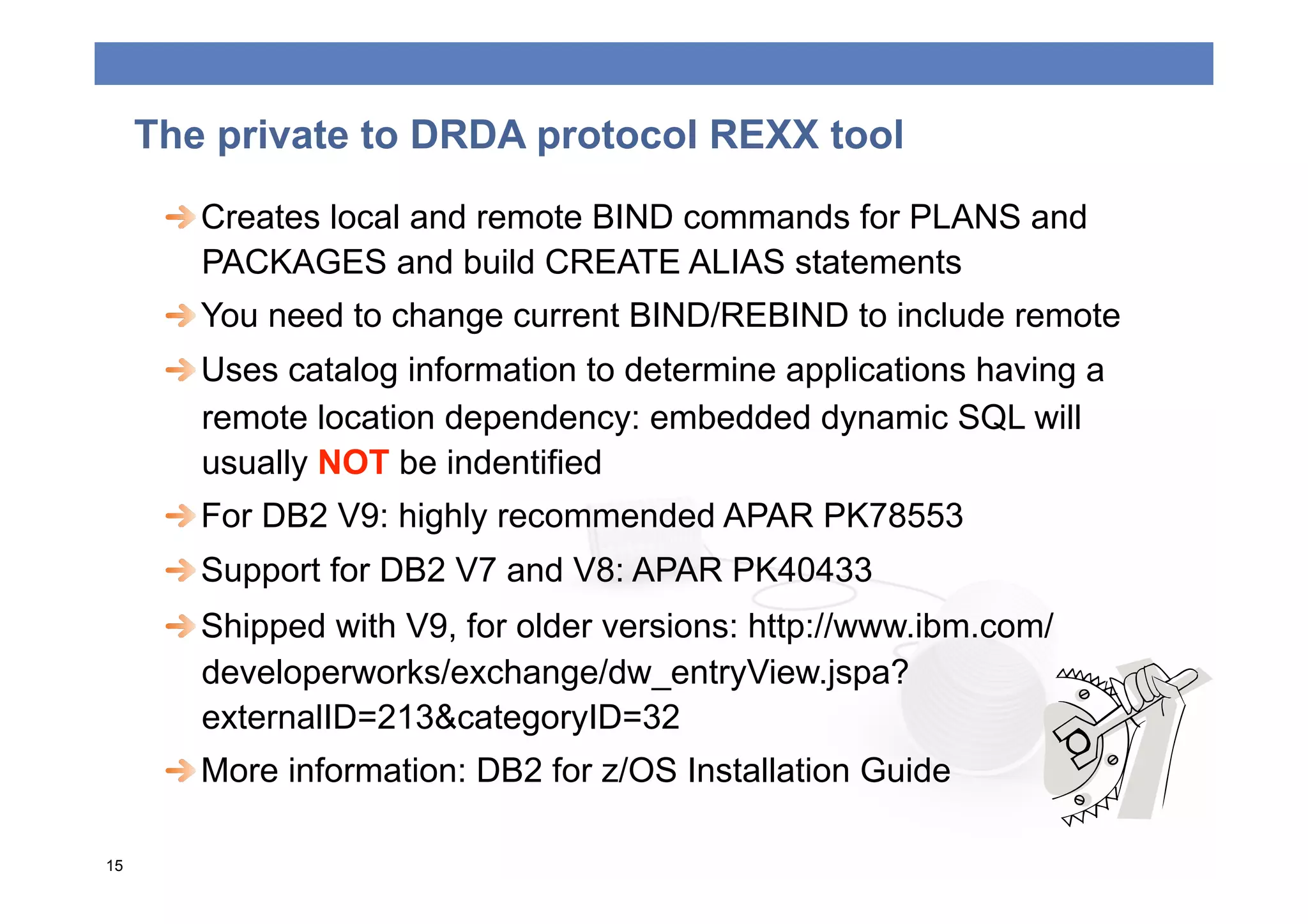The private to DRDA protocol REXX tool
      
  Creates local and remote BIND commands for PLANS and
         PACKAGES and build CREATE ALIAS statements
      
  You need to change current BIND/REBIND to include remote
      
  Uses catalog information to determine applications having a
         remote location dependency: embedded dynamic SQL will
         usually NOT be indentified
      
  For DB2 V9: highly recommended APAR PK78553
      
  Support for DB2 V7 and V8: APAR PK40433
      
  Shipped with V9, for older versions: http://www.ibm.com/
         developerworks/exchange/dw_entryView.jspa?
         externalID=213&categoryID=32
      
  More information: DB2 for z/OS Installation Guide

15
 