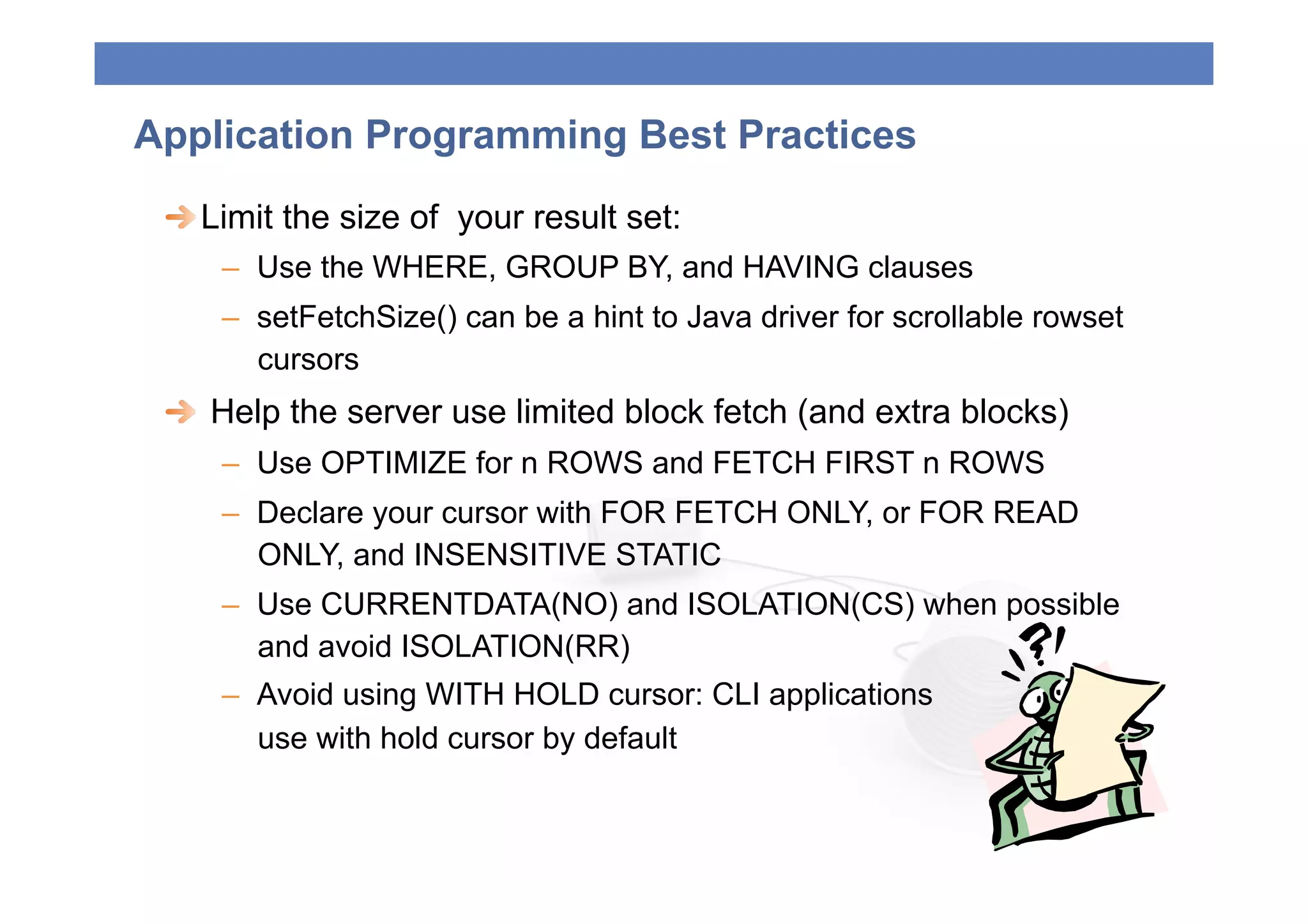 Application Programming Best Practices
 
  Limit the size of your result set:
     –  Use the WHERE, GROUP BY, and HAVING clauses
     –  setFetchSize() can be a hint to Java driver for scrollable rowset
        cursors
 
   Help the server use limited block fetch (and extra blocks)
     –  Use OPTIMIZE for n ROWS and FETCH FIRST n ROWS
     –  Declare your cursor with FOR FETCH ONLY, or FOR READ
        ONLY, and INSENSITIVE STATIC
     –  Use CURRENTDATA(NO) and ISOLATION(CS) when possible
        and avoid ISOLATION(RR)
     –  Avoid using WITH HOLD cursor: CLI applications
        use with hold cursor by default
 