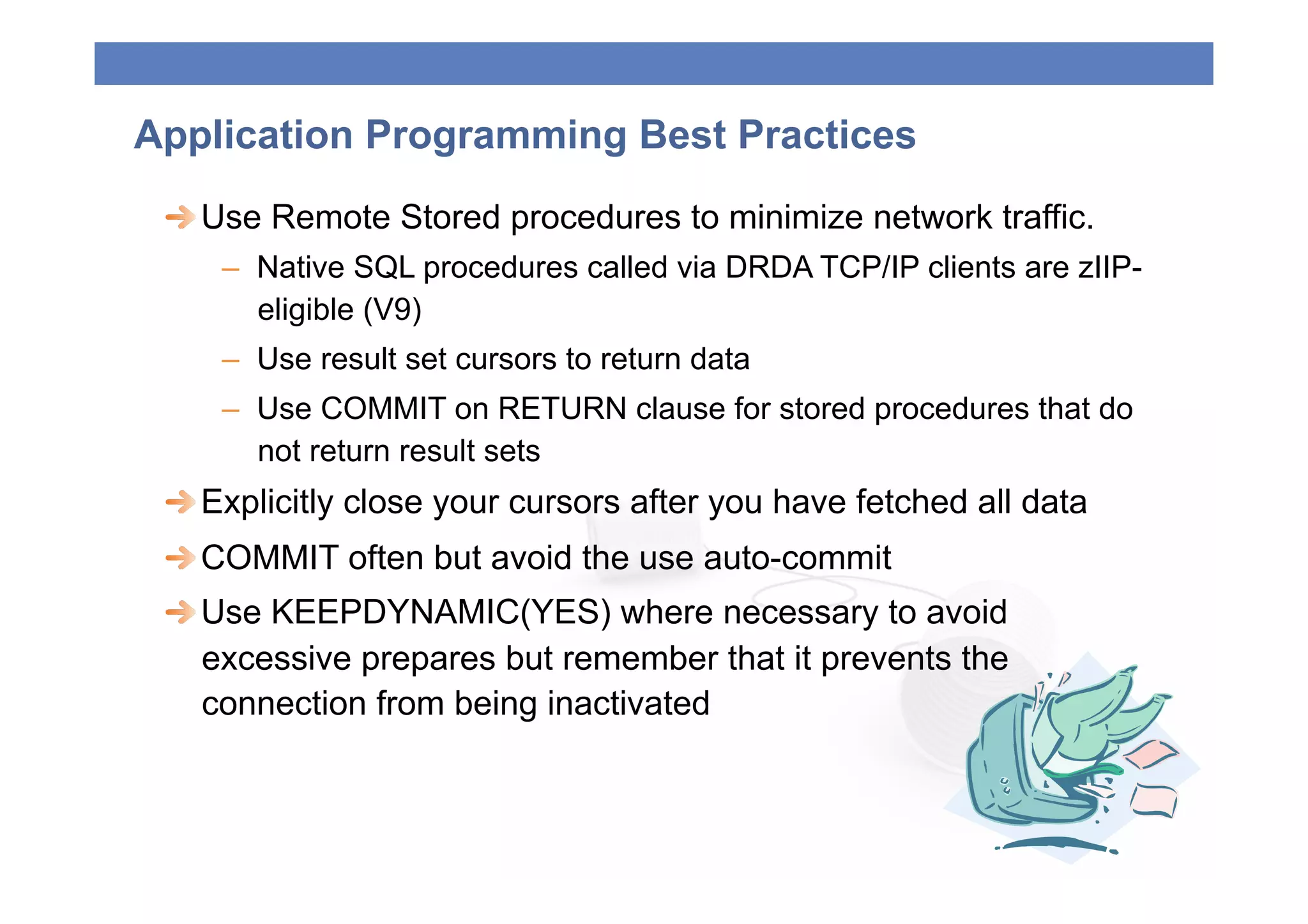 Application Programming Best Practices
 
  Use Remote Stored procedures to minimize network traffic.
    –  Native SQL procedures called via DRDA TCP/IP clients are zIIP-
       eligible (V9)
    –  Use result set cursors to return data
    –  Use COMMIT on RETURN clause for stored procedures that do
       not return result sets
 
  Explicitly close your cursors after you have fetched all data
 
  COMMIT often but avoid the use auto-commit
 
  Use KEEPDYNAMIC(YES) where necessary to avoid
    excessive prepares but remember that it prevents the
    connection from being inactivated
 
