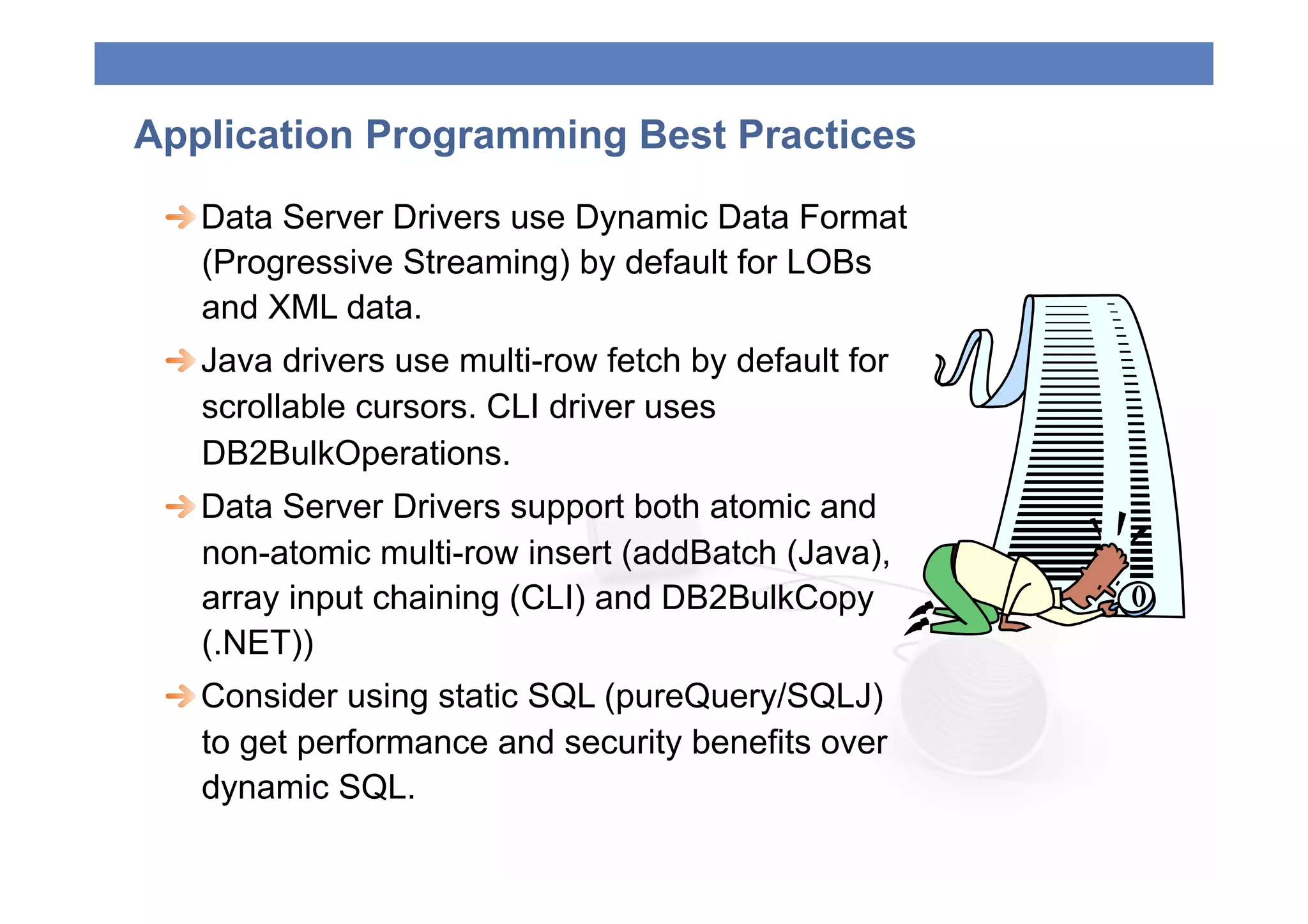 Application Programming Best Practices
 
  Data Server Drivers use Dynamic Data Format
    (Progressive Streaming) by default for LOBs
    and XML data.
 
  Java drivers use multi-row fetch by default for
    scrollable cursors. CLI driver uses
    DB2BulkOperations.
 
  Data Server Drivers support both atomic and
    non-atomic multi-row insert (addBatch (Java),
    array input chaining (CLI) and DB2BulkCopy
    (.NET))
 
  Consider using static SQL (pureQuery/SQLJ)
    to get performance and security benefits over
    dynamic SQL.
 
