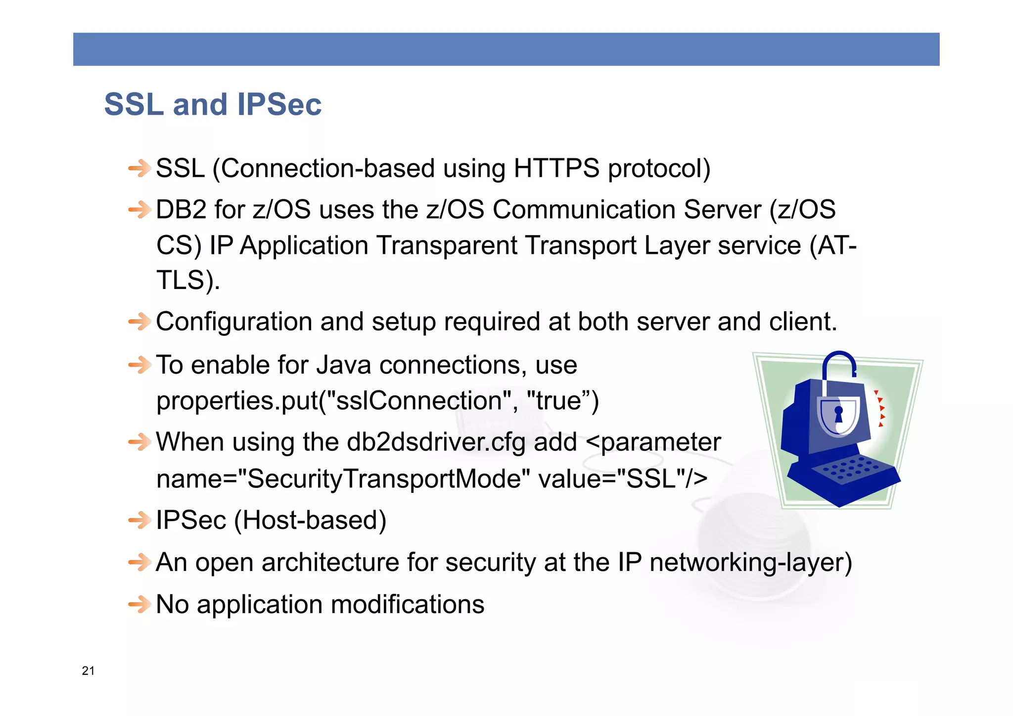 SSL and IPSec
      
  SSL (Connection-based using HTTPS protocol)
      
  DB2 for z/OS uses the z/OS Communication Server (z/OS
         CS) IP Application Transparent Transport Layer service (AT-
         TLS).
      
  Configuration and setup required at both server and client.
      
  To enable for Java connections, use
         properties.put("sslConnection", "true”)
      
  When using the db2dsdriver.cfg add <parameter
         name="SecurityTransportMode" value="SSL"/>
      
  IPSec (Host-based)
      
  An open architecture for security at the IP networking-layer)
      
  No application modifications

21
 