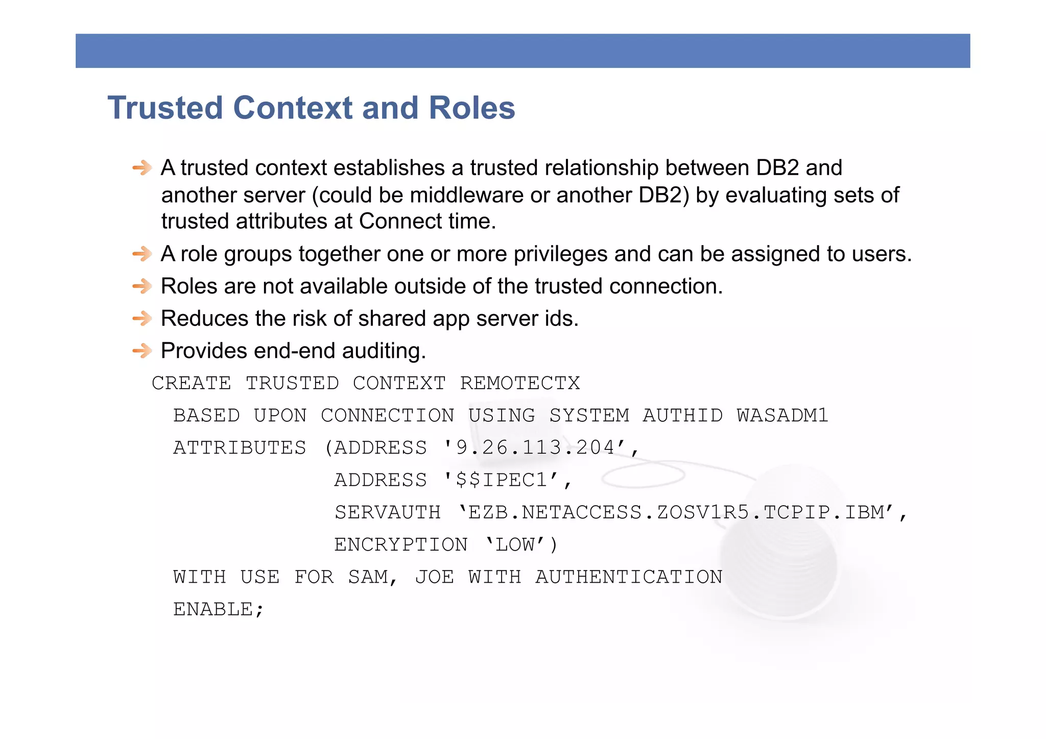 Trusted Context and Roles
 
   A trusted context establishes a trusted relationship between DB2 and
     another server (could be middleware or another DB2) by evaluating sets of
     trusted attributes at Connect time.
 
   A role groups together one or more privileges and can be assigned to users.
 
   Roles are not available outside of the trusted connection.
 
   Reduces the risk of shared app server ids.
 
   Provides end-end auditing.
   CREATE TRUSTED CONTEXT REMOTECTX
       BASED UPON CONNECTION USING SYSTEM AUTHID WASADM1
       ATTRIBUTES (ADDRESS '9.26.113.204’,
                        ADDRESS '$$IPEC1’,
                        SERVAUTH ‘EZB.NETACCESS.ZOSV1R5.TCPIP.IBM’,
                        ENCRYPTION ‘LOW’)
       WITH USE FOR SAM, JOE WITH AUTHENTICATION
       ENABLE;
 