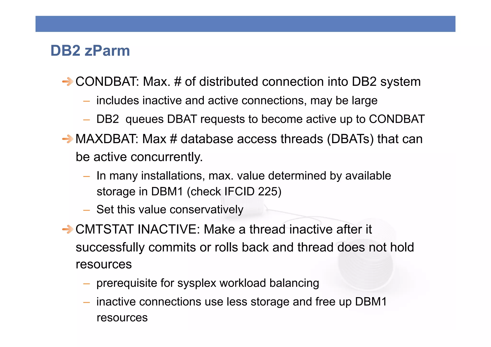 DB2 zParm
 
  CONDBAT: Max. # of distributed connection into DB2 system
    –  includes inactive and active connections, may be large
    –  DB2 queues DBAT requests to become active up to CONDBAT
 
  MAXDBAT: Max # database access threads (DBATs) that can
    be active concurrently.
    –  In many installations, max. value determined by available
       storage in DBM1 (check IFCID 225)
    –  Set this value conservatively
 
  CMTSTAT INACTIVE: Make a thread inactive after it
    successfully commits or rolls back and thread does not hold
    resources
    –  prerequisite for sysplex workload balancing
    –  inactive connections use less storage and free up DBM1
       resources
 
