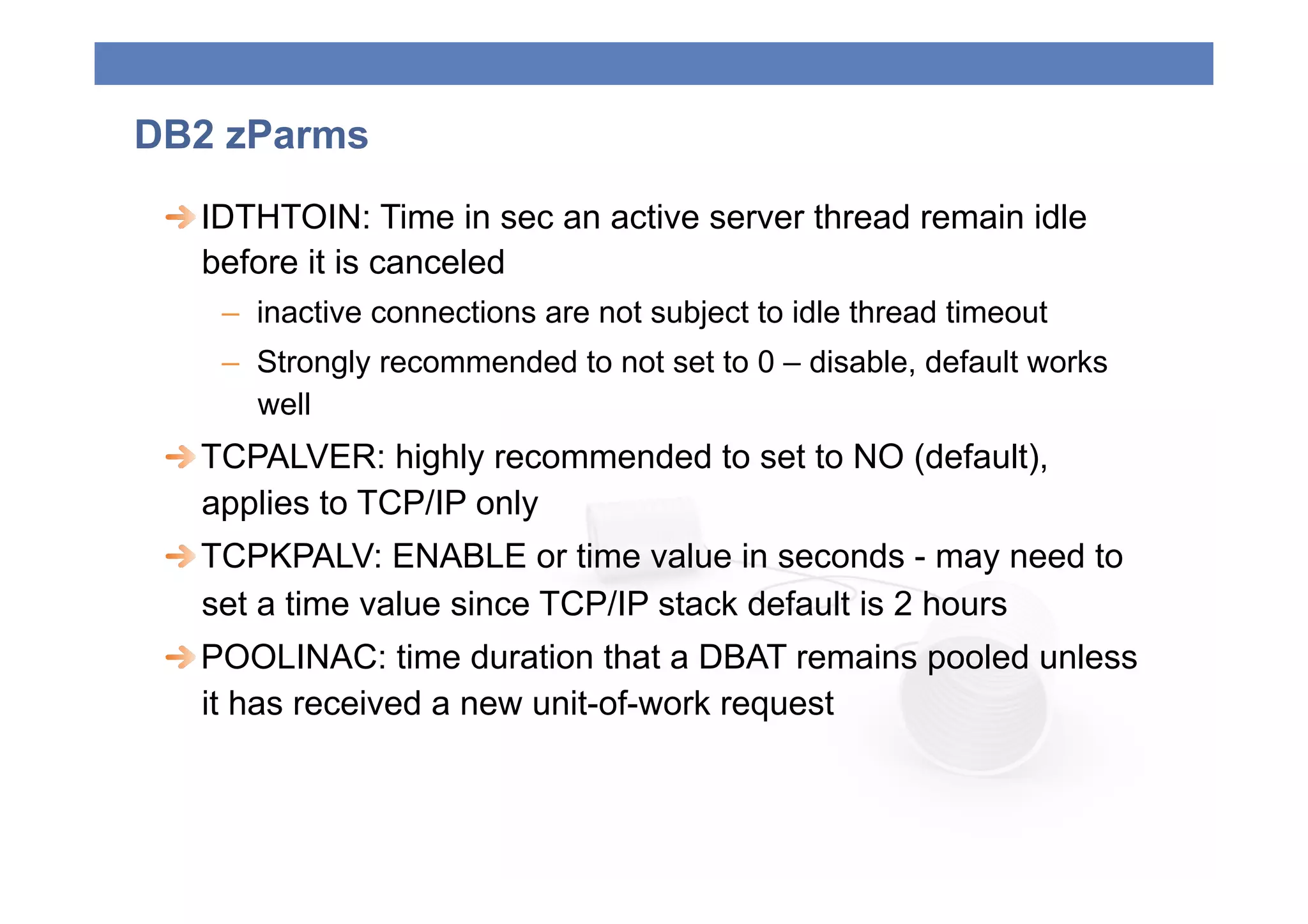 DB2 zParms
 
  IDTHTOIN: Time in sec an active server thread remain idle
    before it is canceled
    –  inactive connections are not subject to idle thread timeout
    –  Strongly recommended to not set to 0 – disable, default works
       well
 
  TCPALVER: highly recommended to set to NO (default),
    applies to TCP/IP only
 
  TCPKPALV: ENABLE or time value in seconds - may need to
    set a time value since TCP/IP stack default is 2 hours
 
  POOLINAC: time duration that a DBAT remains pooled unless
    it has received a new unit-of-work request
 